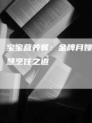 宝宝营养餐：金牌月嫂的智慧烹饪之道-速上门月嫂网