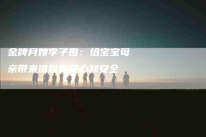 金牌月嫂李子园：给宝宝母亲带来温馨的安心和安全-住家保姆月嫂服务_家政保洁钟点工家政服务_速上门月嫂网首页