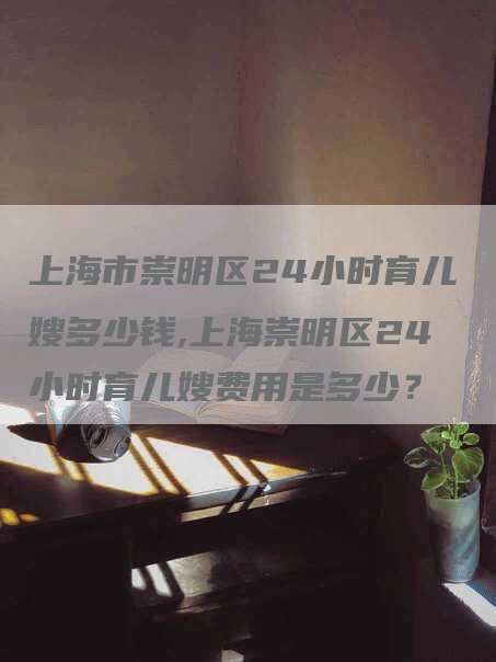 上海市崇明区24小时育儿嫂多少钱,上海崇明区24小时育儿嫂费用是多少？