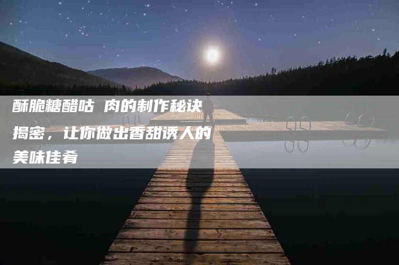 酥脆糖醋咕咾肉的制作秘诀揭密，让你做出香甜诱人的美味佳肴-住家保姆月嫂服务_家政保洁钟点工家政服务_速上门月嫂网首页