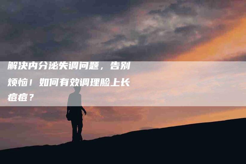 解决内分泌失调问题，告别烦恼！如何有效调理脸上长痘痘？-住家保姆月嫂服务_家政保洁钟点工家政服务_速上门月嫂网首页
