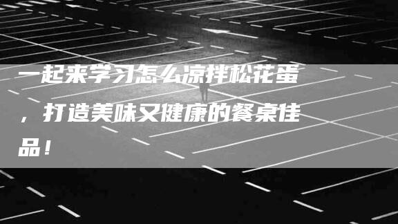 一起来学习怎么凉拌松花蛋，打造美味又健康的餐桌佳品！-住家保姆月嫂服务_家政保洁钟点工家政服务_速上门月嫂网首页