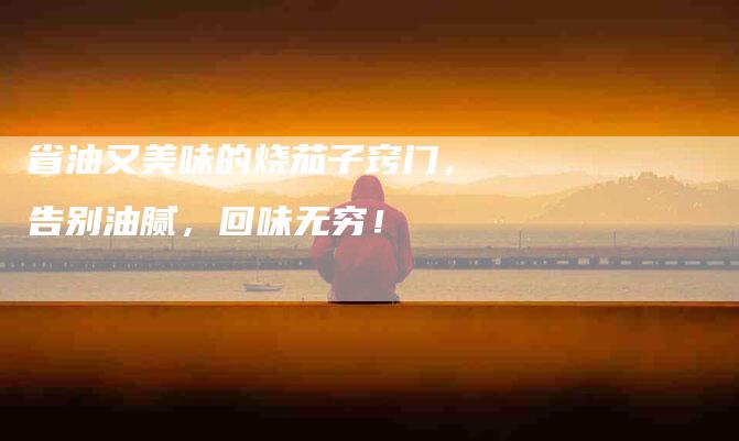 省油又美味的烧茄子窍门，告别油腻，回味无穷！-住家保姆月嫂服务_家政保洁钟点工家政服务_速上门月嫂网首页
