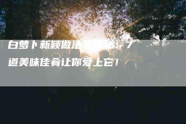 白萝卜新颖做法大揭秘：7道美味佳肴让你爱上它！