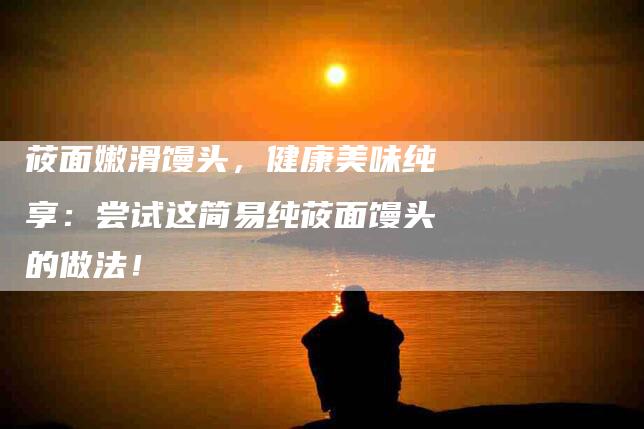 莜面嫩滑馒头，健康美味纯享：尝试这简易纯莜面馒头的做法！