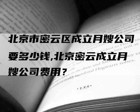 北京市密云区成立月嫂公司要多少钱,北京密云成立月嫂公司费用？-住家保姆月嫂服务_家政保洁钟点工家政服务_速上门月嫂网首页
