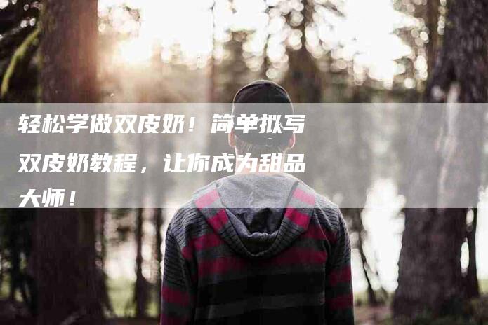 轻松学做双皮奶！简单拟写双皮奶教程，让你成为甜品大师！