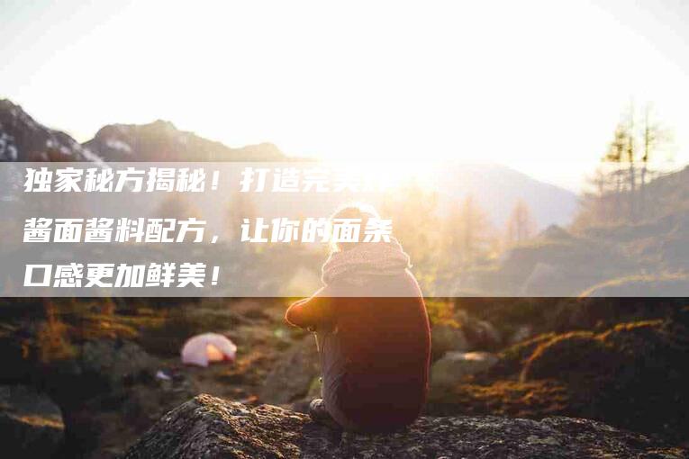 独家秘方揭秘！打造完美炸酱面酱料配方，让你的面条口感更加鲜美！