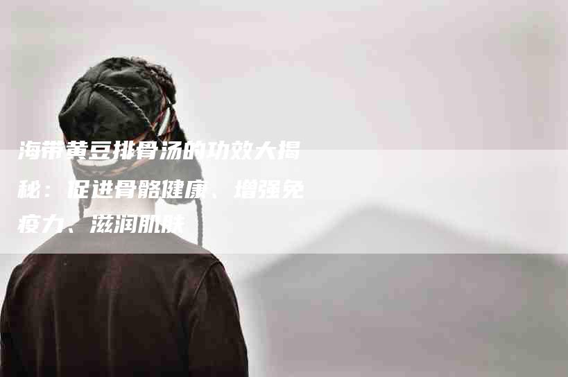 海带黄豆排骨汤的功效大揭秘：促进骨骼健康、增强免疫力、滋润肌肤-住家保姆月嫂服务_家政保洁钟点工家政服务_速上门月嫂网首页