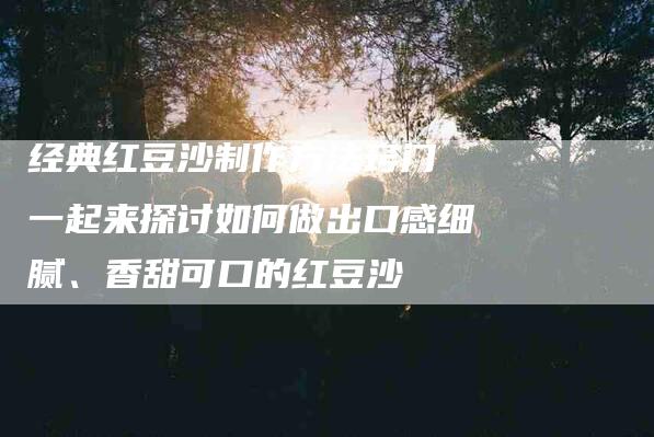 经典红豆沙制作方法窍门 一起来探讨如何做出口感细腻、香甜可口的红豆沙-住家保姆月嫂服务_家政保洁钟点工家政服务_速上门月嫂网首页