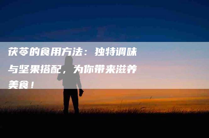 茯苓的食用方法：独特调味与坚果搭配，为你带来滋养美食！-住家保姆月嫂服务_家政保洁钟点工家政服务_速上门月嫂网首页