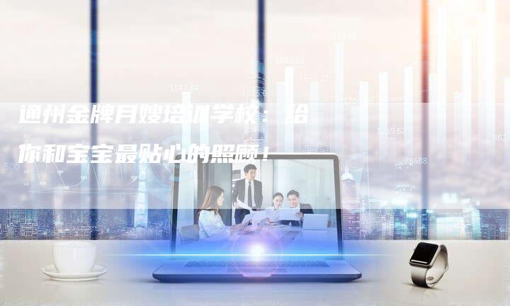 通州金牌月嫂培训学校：给你和宝宝最贴心的照顾！