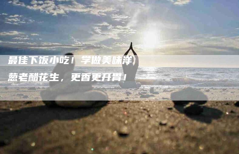 最佳下饭小吃！学做美味洋葱老醋花生，更香更开胃！-住家保姆月嫂服务_家政保洁钟点工家政服务_速上门月嫂网首页