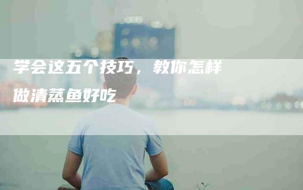 学会这五个技巧,教你怎样做清蒸鱼好吃-住家保姆月嫂服务_家政保洁钟点工家政服务_速上门月嫂网首页