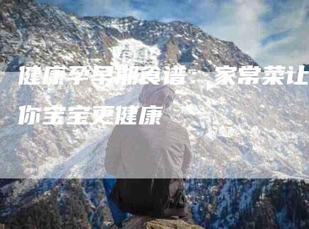 健康孕早期食谱：家常菜让你宝宝更健康-住家保姆月嫂服务_家政保洁钟点工家政服务_速上门月嫂网首页