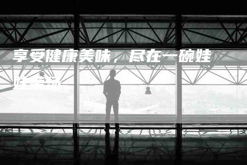 享受健康美味，尽在一碗娃娃菜汤-住家保姆月嫂服务_家政保洁钟点工家政服务_速上门月嫂网首页
