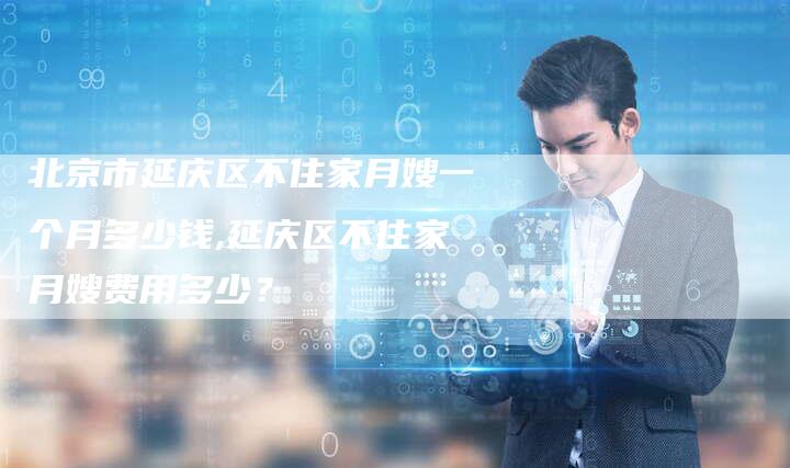 北京市延庆区不住家月嫂一个月多少钱,延庆区不住家月嫂费用多少？