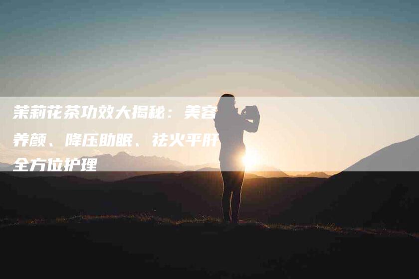茉莉花茶功效大揭秘：美容养颜、降压助眠、祛火平肝全方位护理-住家保姆月嫂服务_家政保洁钟点工家政服务_速上门月嫂网首页