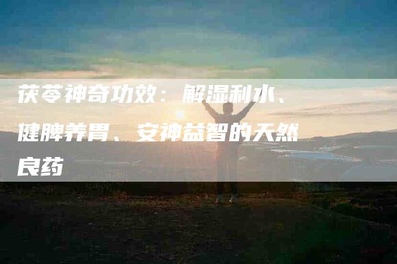 茯苓神奇功效：解湿利水、健脾养胃、安神益智的天然良药