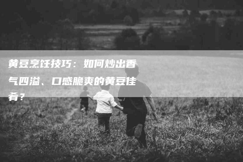 黄豆烹饪技巧：如何炒出香气四溢、口感脆爽的黄豆佳肴？