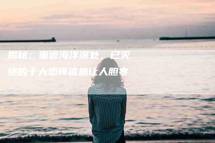 揭秘：重返海洋深处，已灭绝的十大恐怖鲨鱼让人胆寒