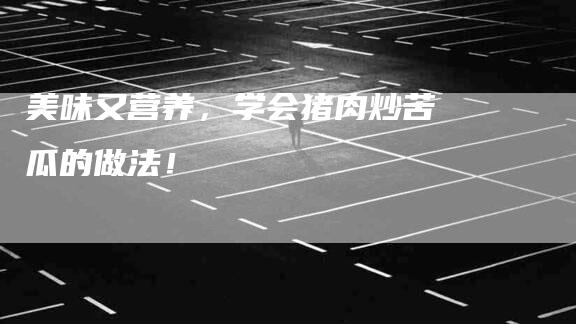 美味又营养，学会猪肉炒苦瓜的做法！-住家保姆月嫂服务_家政保洁钟点工家政服务_速上门月嫂网首页