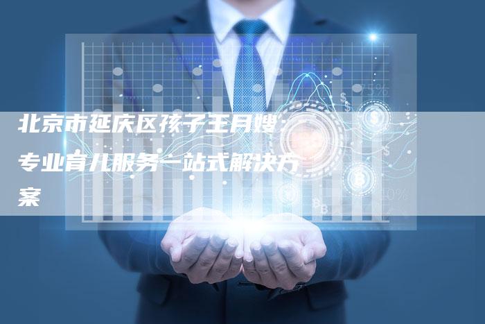 北京市延庆区孩子王月嫂:专业育儿服务一站式解决方案-住家保姆月嫂服务_家政保洁钟点工家政服务_速上门月嫂网首页