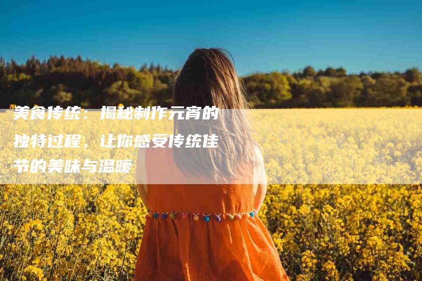 美食传统：揭秘制作元宵的独特过程，让你感受传统佳节的美味与温暖-住家保姆月嫂服务_家政保洁钟点工家政服务_速上门月嫂网首页