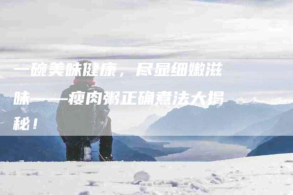 一碗美味健康，尽显细嫩滋味——瘦肉粥正确煮法大揭秘！-住家保姆月嫂服务_家政保洁钟点工家政服务_速上门月嫂网首页