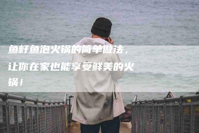 鱼籽鱼泡火锅的简单做法，让你在家也能享受鲜美的火锅！