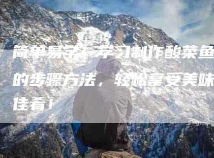 简单易学！学习制作酸菜鱼的步骤方法，轻松享受美味佳肴！