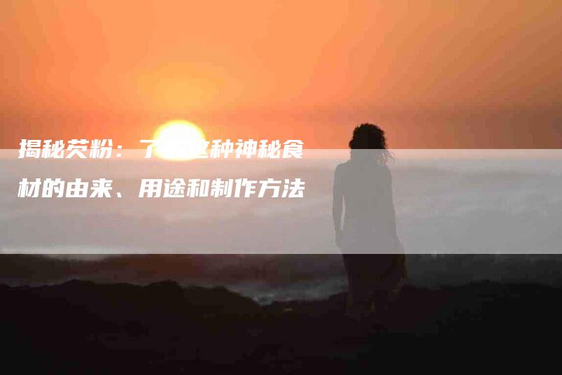 揭秘芡粉：了解这种神秘食材的由来、用途和制作方法-住家保姆月嫂服务_家政保洁钟点工家政服务_速上门月嫂网首页