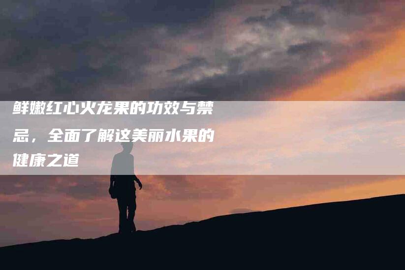鲜嫩红心火龙果的功效与禁忌，全面了解这美丽水果的健康之道-住家保姆月嫂服务_家政保洁钟点工家政服务_速上门月嫂网首页
