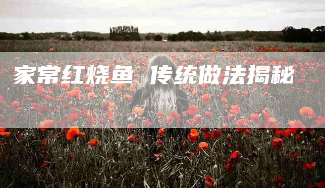 家常红烧鱼 传统做法揭秘-住家保姆月嫂服务_家政保洁钟点工家政服务_速上门月嫂网首页
