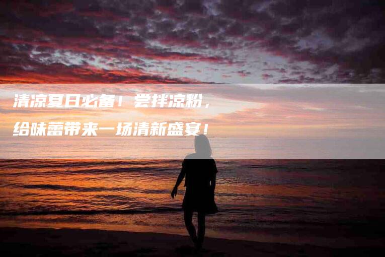清凉夏日必备!尝拌凉粉,给味蕾带来一场清新盛宴!-住家保姆月嫂服务_家政保洁钟点工家政服务_速上门月嫂网首页
