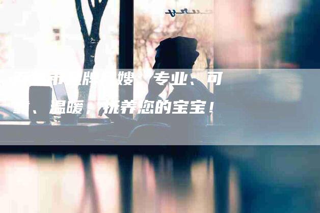百色市金牌月嫂：专业、可靠、温暖，抚养您的宝宝！