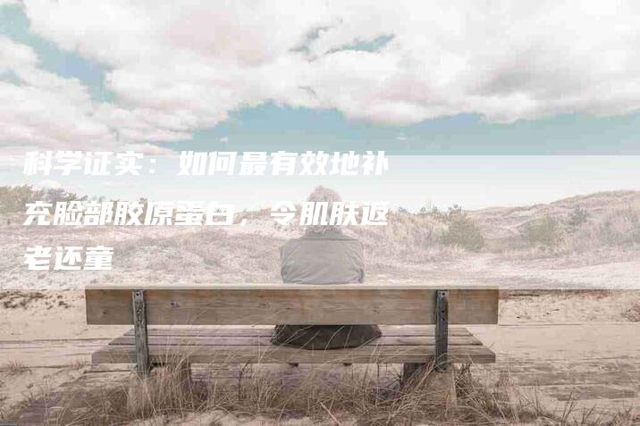 科学证实：如何最有效地补充脸部胶原蛋白，令肌肤返老还童