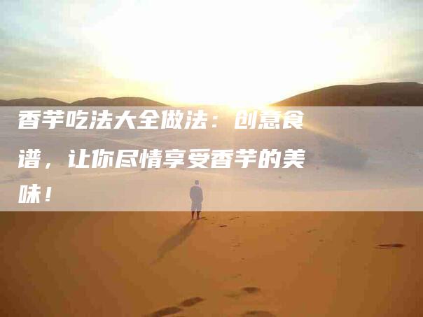 香芋吃法大全做法：创意食谱，让你尽情享受香芋的美味！