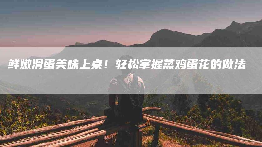 鲜嫩滑蛋美味上桌！轻松掌握蒸鸡蛋花的做法