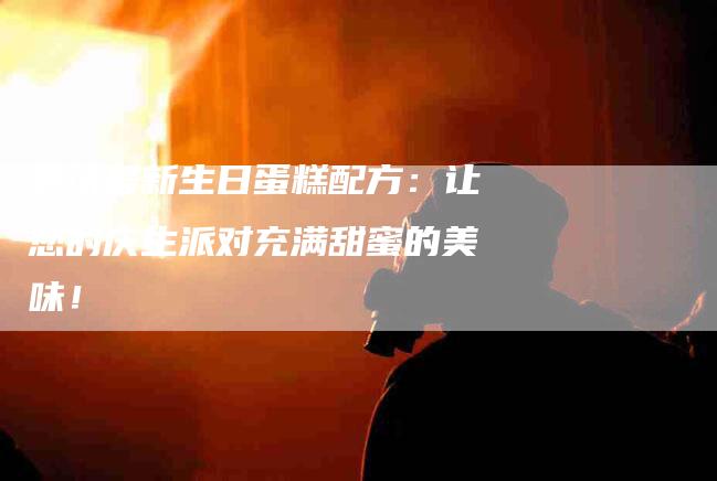 尝试最新生日蛋糕配方：让您的庆生派对充满甜蜜的美味！-住家保姆月嫂服务_家政保洁钟点工家政服务_速上门月嫂网首页