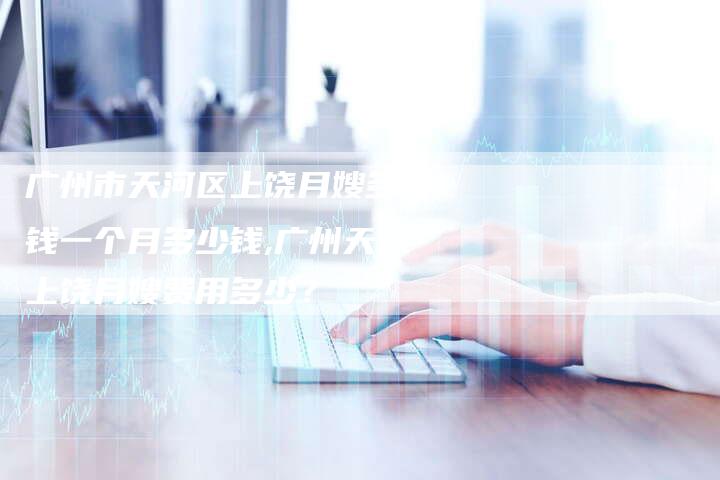 广州市天河区上饶月嫂多少钱一个月多少钱,广州天河上饶月嫂费用多少？-住家保姆月嫂服务_家政保洁钟点工家政服务_速上门月嫂网首页
