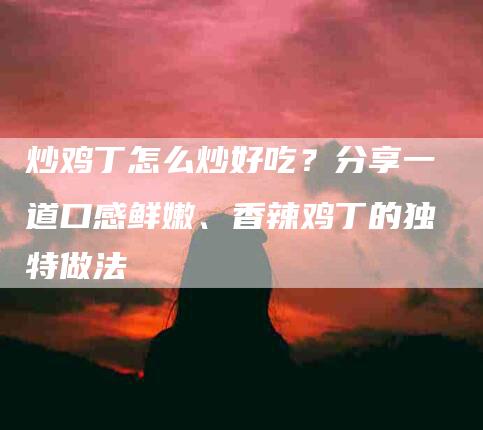 炒鸡丁怎么炒好吃？分享一道口感鲜嫩、香辣鸡丁的独特做法-住家保姆月嫂服务_家政保洁钟点工家政服务_速上门月嫂网首页