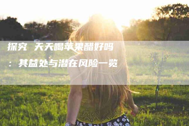 探究 天天喝苹果醋好吗 ：其益处与潜在风险一览-住家保姆月嫂服务_家政保洁钟点工家政服务_速上门月嫂网首页