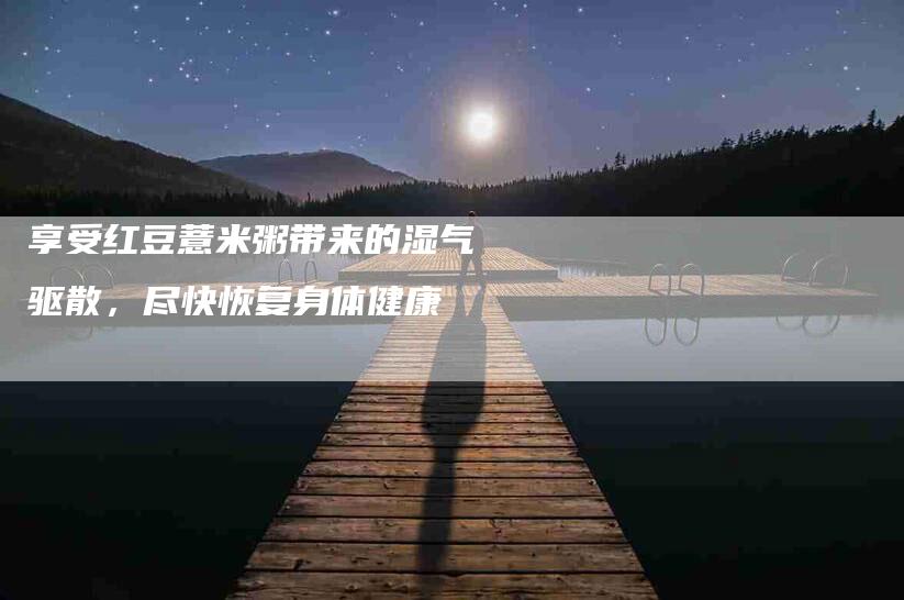 享受红豆薏米粥带来的湿气驱散,尽快恢复身体健康-住家保姆月嫂服务_家政保洁钟点工家政服务_速上门月嫂网首页