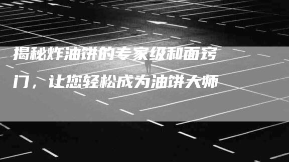 揭秘炸油饼的专家级和面窍门，让您轻松成为油饼大师-住家保姆月嫂服务_家政保洁钟点工家政服务_速上门月嫂网首页