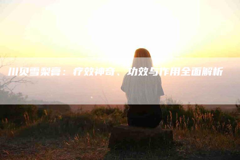 川贝雪梨膏：疗效神奇、功效与作用全面解析-住家保姆月嫂服务_家政保洁钟点工家政服务_速上门月嫂网首页
