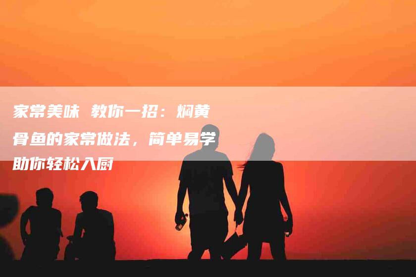家常美味 教你一招：焖黄骨鱼的家常做法，简单易学助你轻松入厨-住家保姆月嫂服务_家政保洁钟点工家政服务_速上门月嫂网首页