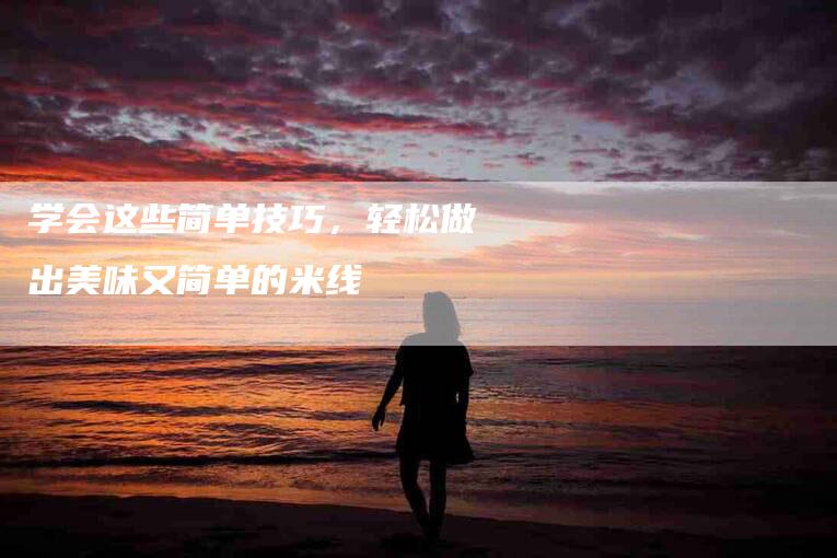学会这些简单技巧，轻松做出美味又简单的米线-住家保姆月嫂服务_家政保洁钟点工家政服务_速上门月嫂网首页