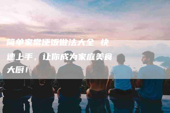 简单家常便饭做法大全 快速上手，让你成为家庭美食大厨！-住家保姆月嫂服务_家政保洁钟点工家政服务_速上门月嫂网首页