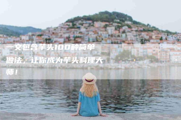 一文包含芋头100种简单做法，让你成为芋头料理大师！